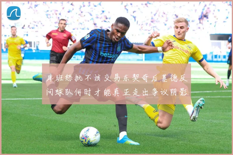 库班怒批不该交易东契奇后基德反问球队何时才能真正走出争议阴影成长观察-深度解析