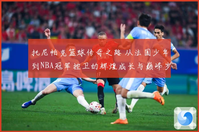 托尼帕克篮球传奇之路 从法国少年到NBA冠军控卫的辉煌成长与巅峰岁月揭秘-深度解析