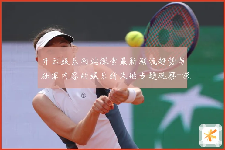 开云娱乐网站探索最新潮流趋势与独家内容的娱乐新天地专题观察-深度解析