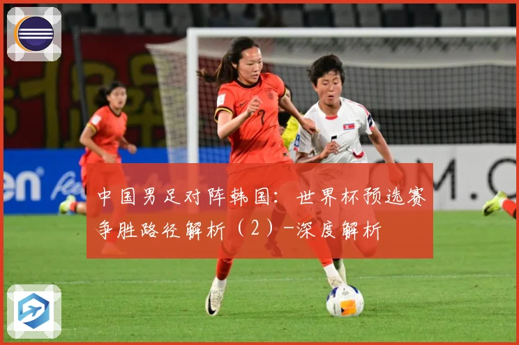 中国男足对阵韩国：世界杯预选赛争胜路径解析（2）-深度解析
